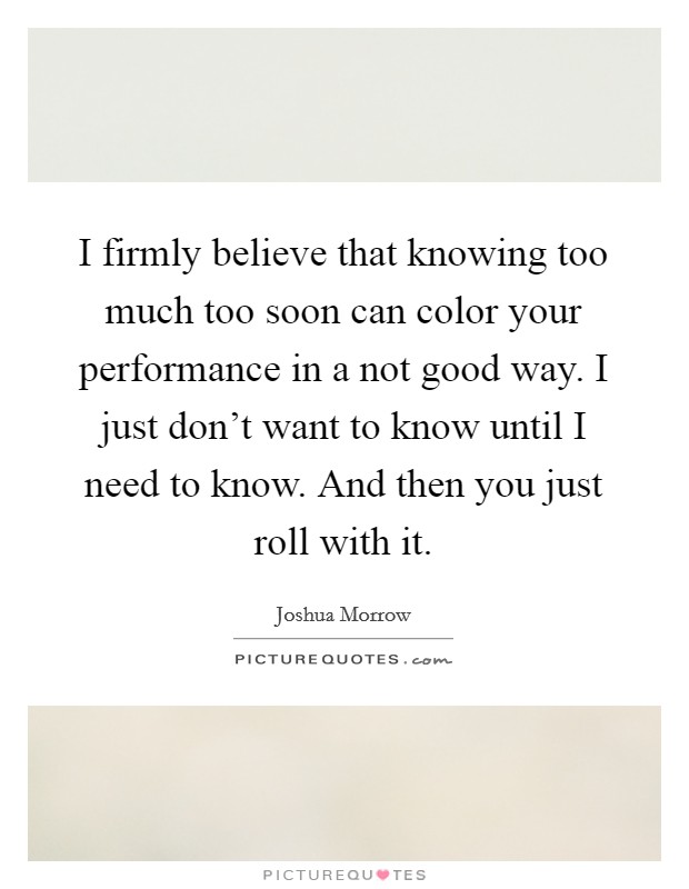 I firmly believe that knowing too much too soon can color your performance in a not good way. I just don't want to know until I need to know. And then you just roll with it. Picture Quote #1