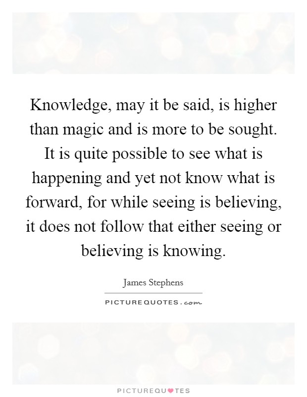 Knowledge, may it be said, is higher than magic and is more to be sought. It is quite possible to see what is happening and yet not know what is forward, for while seeing is believing, it does not follow that either seeing or believing is knowing. Picture Quote #1