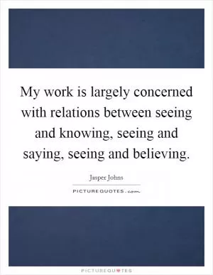 My work is largely concerned with relations between seeing and knowing, seeing and saying, seeing and believing Picture Quote #1