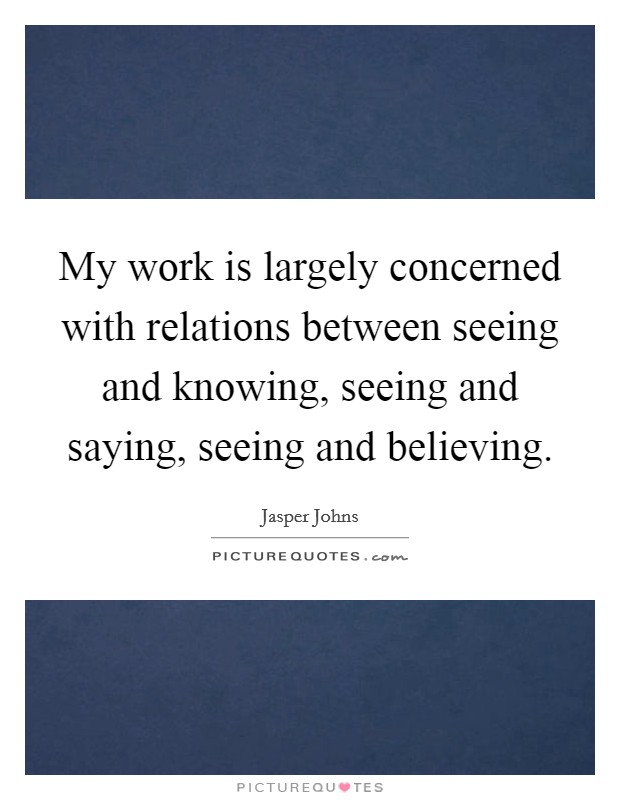 My work is largely concerned with relations between seeing and knowing, seeing and saying, seeing and believing. Picture Quote #1