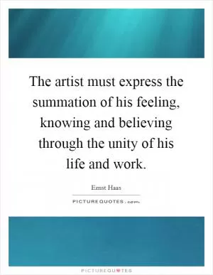 The artist must express the summation of his feeling, knowing and believing through the unity of his life and work Picture Quote #1