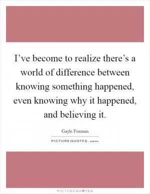 I’ve become to realize there’s a world of difference between knowing something happened, even knowing why it happened, and believing it Picture Quote #1