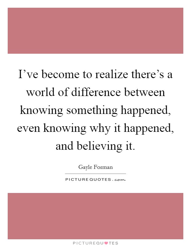 I've become to realize there's a world of difference between knowing something happened, even knowing why it happened, and believing it. Picture Quote #1