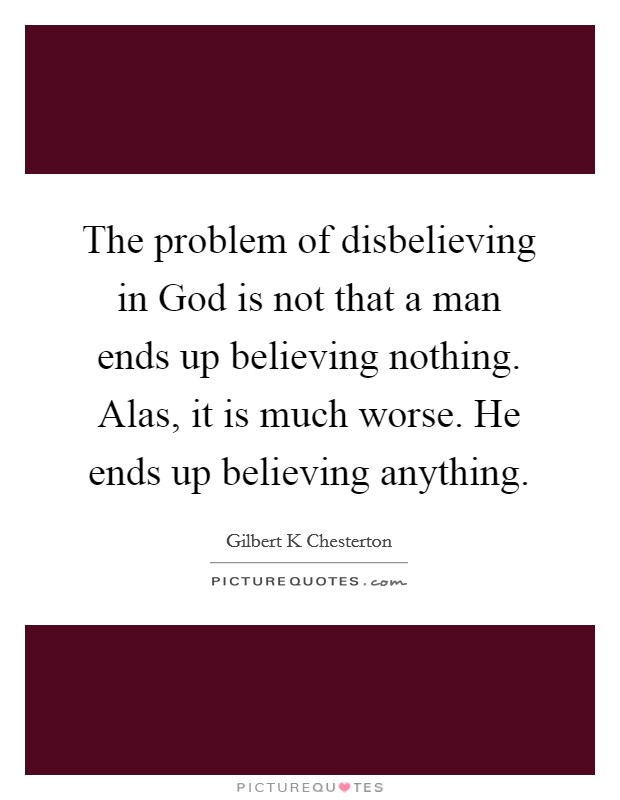 The problem of disbelieving in God is not that a man ends up believing nothing. Alas, it is much worse. He ends up believing anything. Picture Quote #1