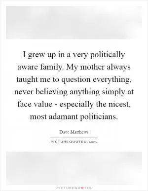 I grew up in a very politically aware family. My mother always taught me to question everything, never believing anything simply at face value - especially the nicest, most adamant politicians Picture Quote #1