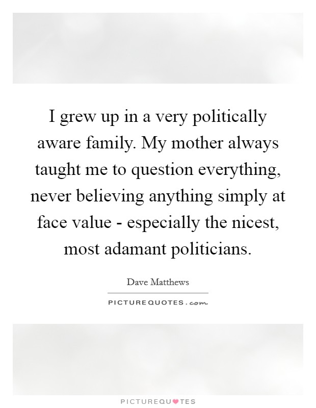 I grew up in a very politically aware family. My mother always taught me to question everything, never believing anything simply at face value - especially the nicest, most adamant politicians. Picture Quote #1