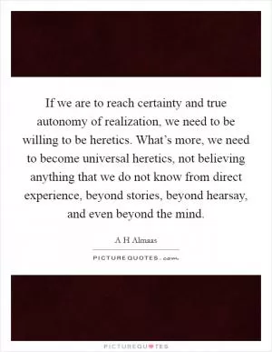 If we are to reach certainty and true autonomy of realization, we need to be willing to be heretics. What’s more, we need to become universal heretics, not believing anything that we do not know from direct experience, beyond stories, beyond hearsay, and even beyond the mind Picture Quote #1