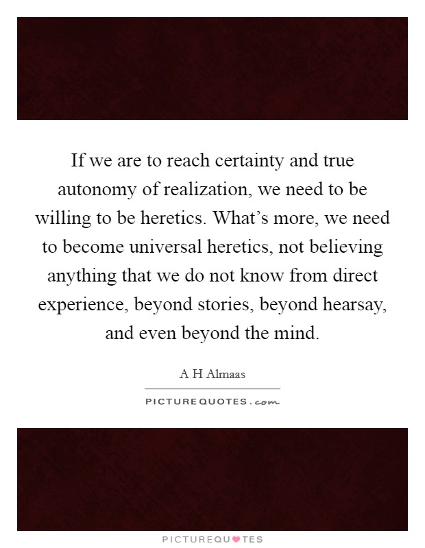 If we are to reach certainty and true autonomy of realization, we need to be willing to be heretics. What's more, we need to become universal heretics, not believing anything that we do not know from direct experience, beyond stories, beyond hearsay, and even beyond the mind. Picture Quote #1
