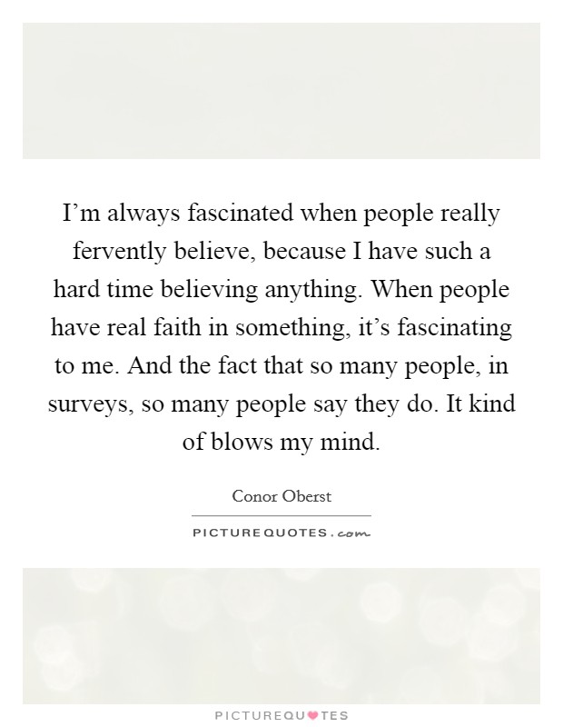 I'm always fascinated when people really fervently believe, because I have such a hard time believing anything. When people have real faith in something, it's fascinating to me. And the fact that so many people, in surveys, so many people say they do. It kind of blows my mind. Picture Quote #1