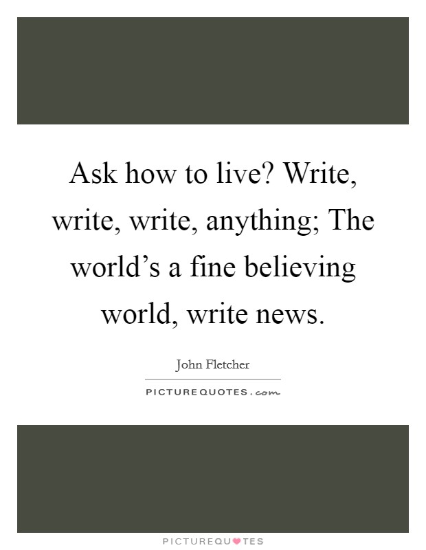Ask how to live? Write, write, write, anything; The world's a fine believing world, write news. Picture Quote #1