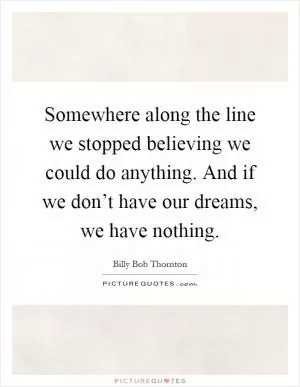Somewhere along the line we stopped believing we could do anything. And if we don’t have our dreams, we have nothing Picture Quote #1