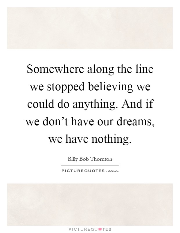 Somewhere along the line we stopped believing we could do anything. And if we don't have our dreams, we have nothing. Picture Quote #1