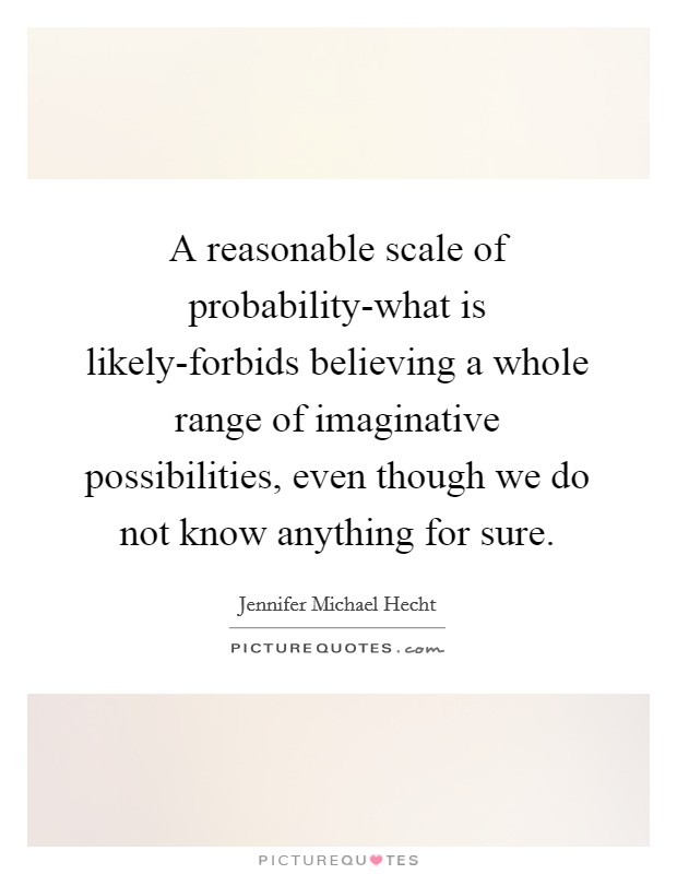 A reasonable scale of probability-what is likely-forbids believing a whole range of imaginative possibilities, even though we do not know anything for sure. Picture Quote #1