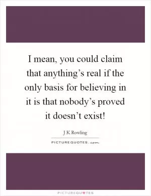 I mean, you could claim that anything’s real if the only basis for believing in it is that nobody’s proved it doesn’t exist! Picture Quote #1