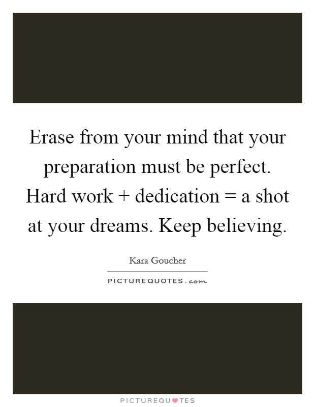 Erase from your mind that your preparation must be perfect. Hard work   dedication = a shot at your dreams. Keep believing. Picture Quote #1