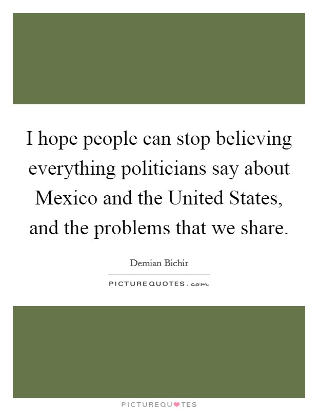I hope people can stop believing everything politicians say about Mexico and the United States, and the problems that we share. Picture Quote #1
