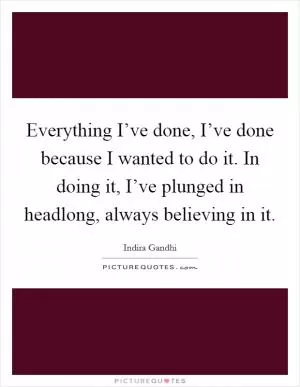 Everything I’ve done, I’ve done because I wanted to do it. In doing it, I’ve plunged in headlong, always believing in it Picture Quote #1