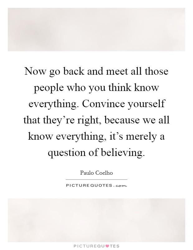 Now go back and meet all those people who you think know everything. Convince yourself that they're right, because we all know everything, it's merely a question of believing. Picture Quote #1