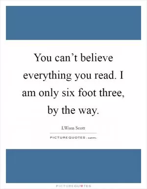 You can’t believe everything you read. I am only six foot three, by the way Picture Quote #1