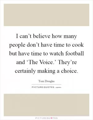 I can’t believe how many people don’t have time to cook but have time to watch football and ‘The Voice.’ They’re certainly making a choice Picture Quote #1
