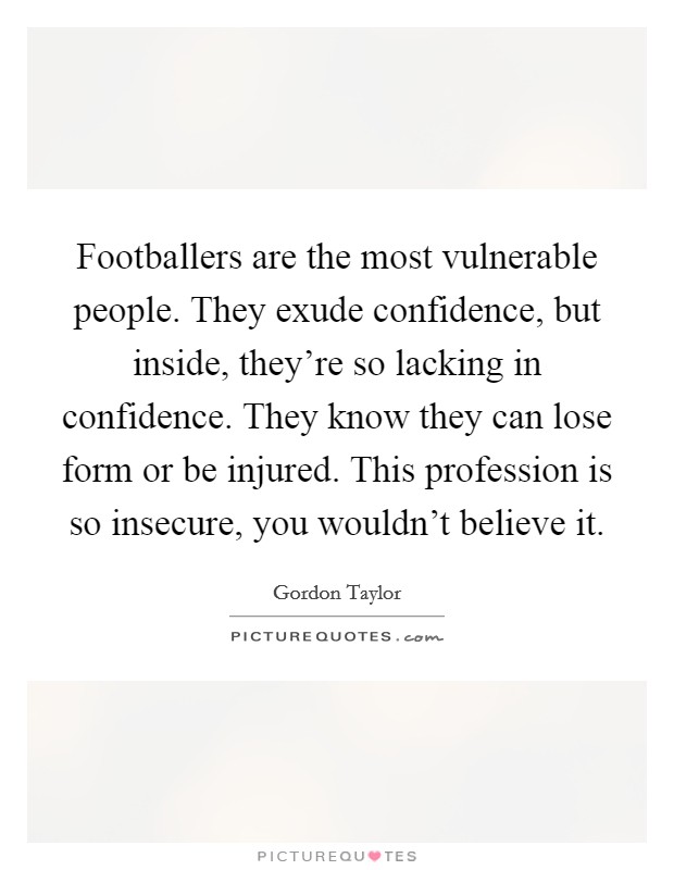 Footballers are the most vulnerable people. They exude confidence, but inside, they're so lacking in confidence. They know they can lose form or be injured. This profession is so insecure, you wouldn't believe it. Picture Quote #1