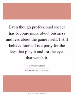 Even though professional soccer has become more about business and less about the game itself, I still believe football is a party for the legs that play it and for the eyes that watch it Picture Quote #1
