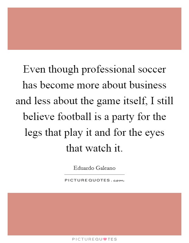 Even though professional soccer has become more about business and less about the game itself, I still believe football is a party for the legs that play it and for the eyes that watch it. Picture Quote #1
