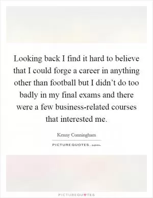 Looking back I find it hard to believe that I could forge a career in anything other than football but I didn’t do too badly in my final exams and there were a few business-related courses that interested me Picture Quote #1