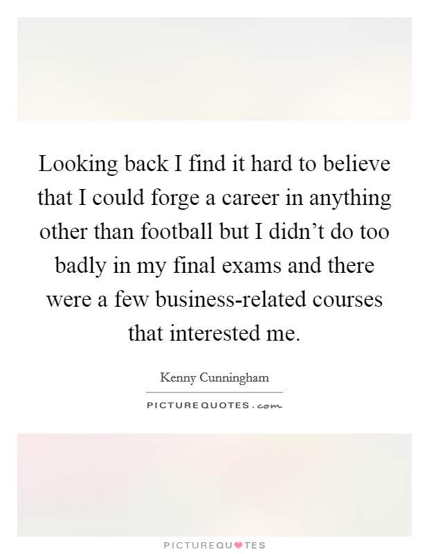 Looking back I find it hard to believe that I could forge a career in anything other than football but I didn't do too badly in my final exams and there were a few business-related courses that interested me. Picture Quote #1