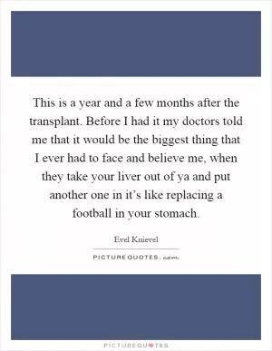 This is a year and a few months after the transplant. Before I had it my doctors told me that it would be the biggest thing that I ever had to face and believe me, when they take your liver out of ya and put another one in it’s like replacing a football in your stomach Picture Quote #1