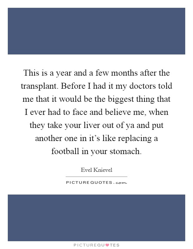 This is a year and a few months after the transplant. Before I had it my doctors told me that it would be the biggest thing that I ever had to face and believe me, when they take your liver out of ya and put another one in it's like replacing a football in your stomach. Picture Quote #1