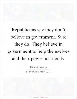 Republicans say they don’t believe in government. Sure they do. They believe in government to help themselves and their powerful friends Picture Quote #1