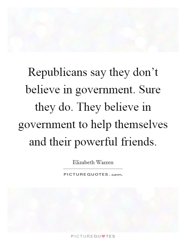 Republicans say they don't believe in government. Sure they do. They believe in government to help themselves and their powerful friends. Picture Quote #1