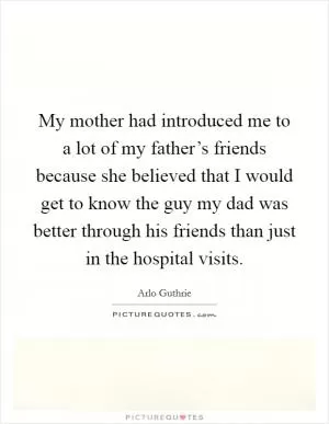 My mother had introduced me to a lot of my father’s friends because she believed that I would get to know the guy my dad was better through his friends than just in the hospital visits Picture Quote #1