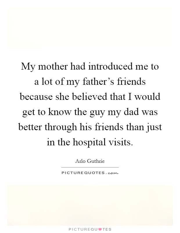 My mother had introduced me to a lot of my father's friends because she believed that I would get to know the guy my dad was better through his friends than just in the hospital visits. Picture Quote #1