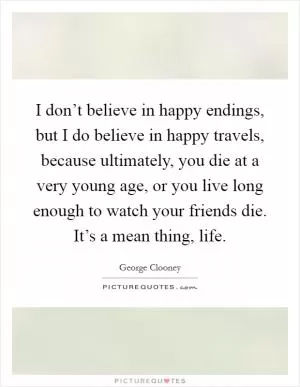 I don’t believe in happy endings, but I do believe in happy travels, because ultimately, you die at a very young age, or you live long enough to watch your friends die. It’s a mean thing, life Picture Quote #1