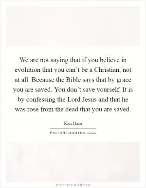 We are not saying that if you believe in evolution that you can’t be a Christian, not at all. Because the Bible says that by grace you are saved. You don’t save yourself. It is by confessing the Lord Jesus and that he was rose from the dead that you are saved Picture Quote #1