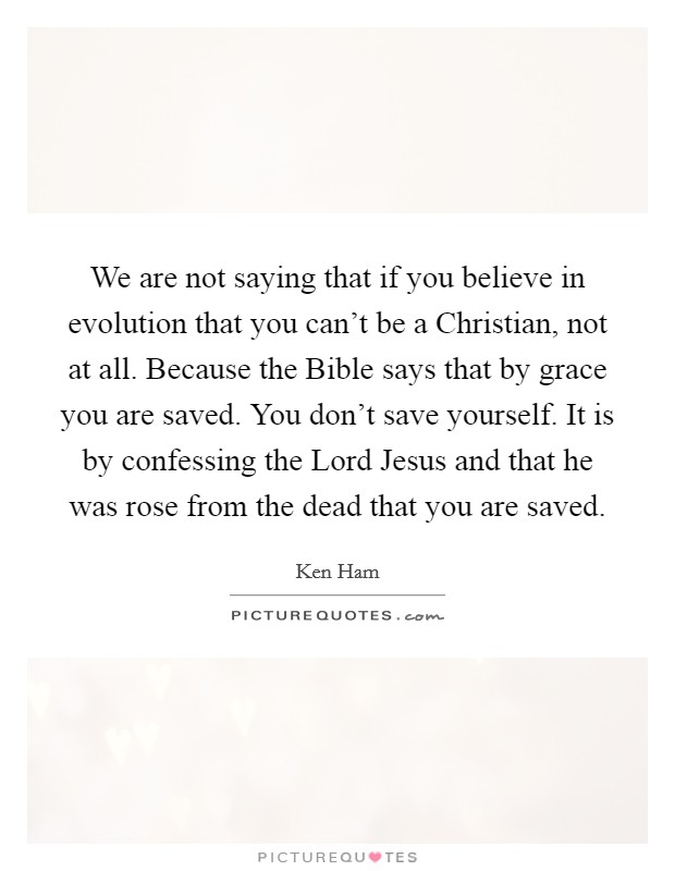 We are not saying that if you believe in evolution that you can't be a Christian, not at all. Because the Bible says that by grace you are saved. You don't save yourself. It is by confessing the Lord Jesus and that he was rose from the dead that you are saved. Picture Quote #1