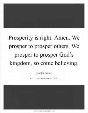 Prosperity is right. Amen. We prosper to prosper others. We prosper to prosper God’s kingdom, so come believing Picture Quote #1