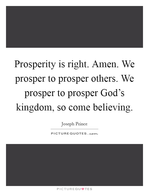 Prosperity is right. Amen. We prosper to prosper others. We prosper to prosper God's kingdom, so come believing. Picture Quote #1