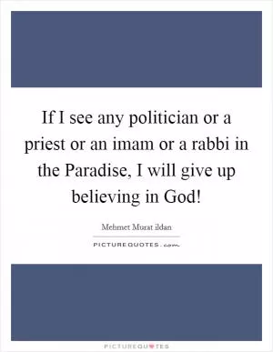 If I see any politician or a priest or an imam or a rabbi in the Paradise, I will give up believing in God! Picture Quote #1