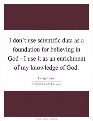 I don’t use scientific data as a foundation for believing in God - I use it as an enrichment of my knowledge of God Picture Quote #1
