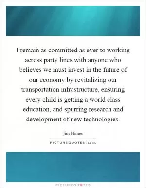 I remain as committed as ever to working across party lines with anyone who believes we must invest in the future of our economy by revitalizing our transportation infrastructure, ensuring every child is getting a world class education, and spurring research and development of new technologies Picture Quote #1