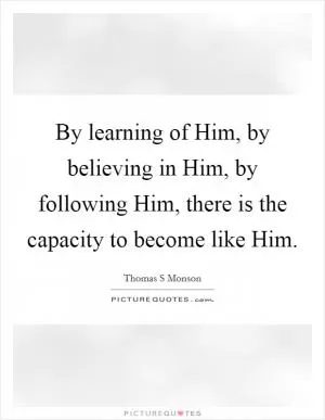 By learning of Him, by believing in Him, by following Him, there is the capacity to become like Him Picture Quote #1