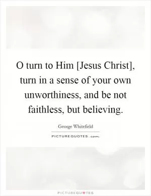 O turn to Him [Jesus Christ], turn in a sense of your own unworthiness, and be not faithless, but believing Picture Quote #1