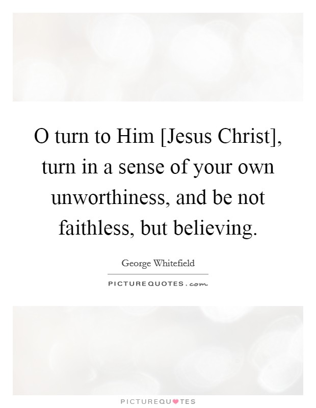 O turn to Him [Jesus Christ], turn in a sense of your own unworthiness, and be not faithless, but believing. Picture Quote #1
