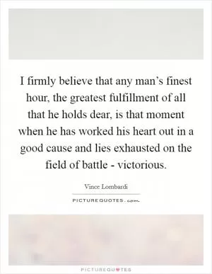 I firmly believe that any man’s finest hour, the greatest fulfillment of all that he holds dear, is that moment when he has worked his heart out in a good cause and lies exhausted on the field of battle - victorious Picture Quote #1