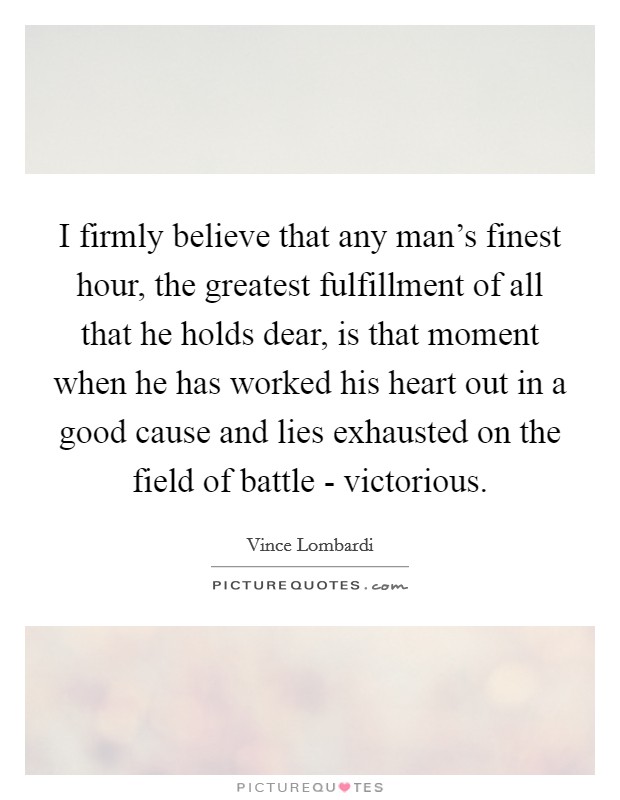 I firmly believe that any man's finest hour, the greatest fulfillment of all that he holds dear, is that moment when he has worked his heart out in a good cause and lies exhausted on the field of battle - victorious. Picture Quote #1