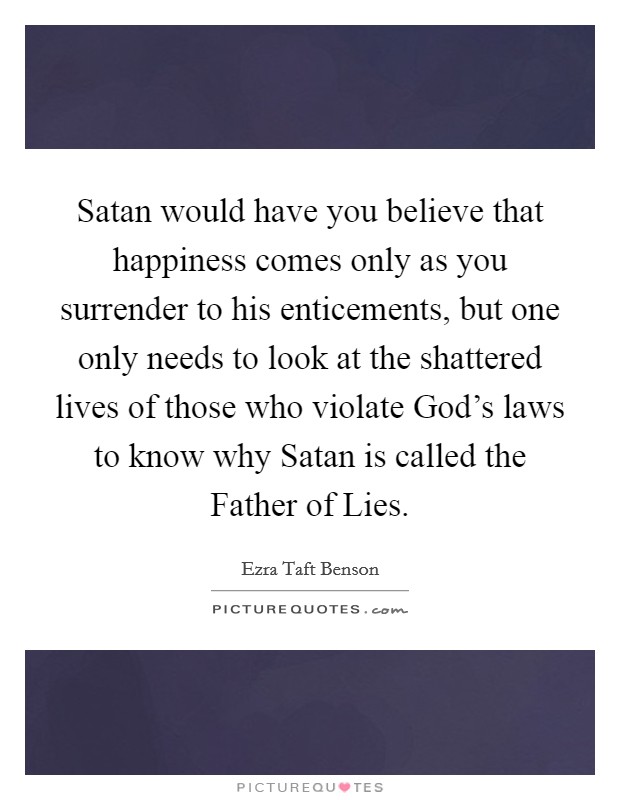 Satan would have you believe that happiness comes only as you surrender to his enticements, but one only needs to look at the shattered lives of those who violate God's laws to know why Satan is called the Father of Lies. Picture Quote #1