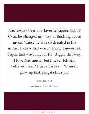 Nas always been my favorite rapper, but 50 Cent, he changed my way of thinking about music ‘cause he was so detailed in his music, I knew that wasn’t lying. I never felt Tupac that way; I never felt Biggie that way. I love Nas music, but I never felt and believed like, ‘This is for real.’ ‘Cause I grew up that gangsta lifestyle Picture Quote #1